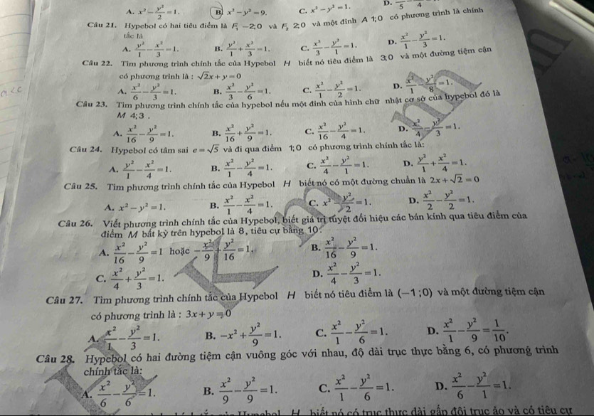 A. x^2- y^2/2 =1. B x^2-y^2=9. C. x^2-y^2=1. D.
Câu 21. Hypebol có hai tiêu điểm là F -2;0 và F_2 2 0 và một đinh A 1;0 có phương trình là chính frac 5-frac 4
tắc là
A.  y^2/1 - x^2/3 =1. B.  y^2/1 + x^2/3 =1. C.  x^2/3 - y^2/1 =1. D.  x^2/1 - y^2/3 =1.
Câu 22. Tìm phương trình chính tắc của Hypebol H biết nó tiểu điểm là 30 và một đường tiệm cận
có phương trình là : sqrt(2)x+y=0
A.  x^2/6 - y^2/3 =1. B.  x^2/3 - y^2/6 =1. C.  x^2/1 - y^2/2 =1. D.  x^2/1 - y^2/8 =1.
Câu 23. Tìm phương trình chính tắc của hypebol nều một đinh của hình chữ nhật cơ sở của hypebol đó là
M 4:3.
A.  x^2/16 - y^2/9 =1. B.  x^2/16 + y^2/9 =1. C.  x^2/16 - y^2/4 =1. D.  x^2/4 - y^2/3 =1.
Câu 24. Hypebol có tâm sai e=sqrt(5) và đi qua điểm 1;0 có phương trình chính tắc là:
A.  y^2/1 - x^2/4 =1. B.  x^2/1 - y^2/4 =1. C.  x^2/4 - y^2/1 =1. D.  y^2/1 + x^2/4 =1.
Câu 25. Tìm phương trình chính tắc của Hypebol H biết nó có một đường chuẩn là _ 2x+sqrt(2)=0
A. x^2-y^2=1. B.  x^2/1 - x^2/4 =1. C. x^2- y^2/2 =1. D.  x^2/2 - y^2/2 =1.
Câu 26. Viết phương trình chính tắc của Hypebol, biết giá trị tuyệt đổi hiệu các bán kính qua tiêu điểm của
điểm M bất kỳ trên hypebol là 8, tiêu cự bằng 10
A.  x^2/16 - y^2/9 =1 hoặc - x^2/9 + y^2/16 =1. B.  x^2/16 - y^2/9 =1.
D.
C.  x^2/4 + y^2/3 =1.  x^2/4 - y^2/3 =1.
Câu 27. Tìm phương trình chính tắc của Hypebol H biết nó tiêu điểm là (-1;0) và một đường tiệm cận
có phương trình là : 3x+y=0
A.  x^2/1 - y^2/3 =1. B. -x^2+ y^2/9 =1. C.  x^2/1 - y^2/6 =1. D.  x^2/1 - y^2/9 = 1/10 .
Câu 28. Hypebol có hai đường tiệm cận vuông góc với nhau, độ dài trục thực bằng 6, có phương trình
chính tắc là:
A.  x^2/6 - y^2/6 =1. B.  x^2/9 - y^2/9 =1. C.  x^2/1 - y^2/6 =1. D.  x^2/6 - y^2/1 =1.
H. biết nó có trục thực đài gắp đôi trục ảo và có tiêu cư