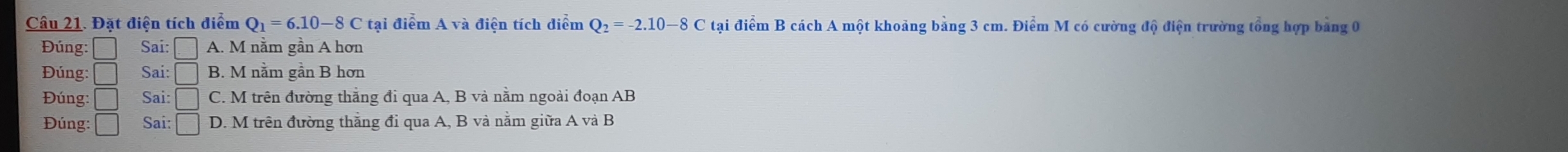 Đặt điện tích điểm Q_1=6.10-8C tại điểm A và điện tích diểm Q_2=-2.10-8C tại điểm B cách A một khoảng bảng 3 cm. Điểm M có cường độ điện trường tổng hợp bảng 0
* Đúng: □ Sai: □ A. M nằm gần A hơn
Đúng: □ Sai: □ B. M nằm gần B hơn
Đúng: □ Sai: □ C. M trên đường thắng đi qua A, B và nằm ngoài đoạn AB
Đúng: □ Sai: □ D. M trên đường thắng đi qua A, B và nằm giữa A và B