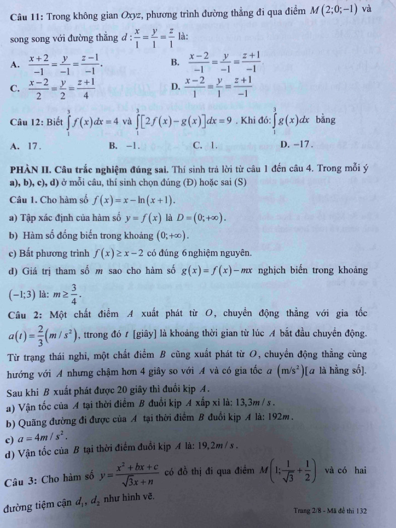 Trong không gian Oxyz, phương trình đường thẳng đi qua điểm M(2;0;-1) và
song song với đường thẳng đ :  x/1 = y/1 = z/1  là:
A.  (x+2)/-1 = y/-1 = (z-1)/-1 .  (x-2)/-1 = y/-1 = (z+1)/-1 
B.
C.  (x-2)/2 = y/2 = (z+1)/4   (x-2)/1 = y/1 = (z+1)/-1 
D.
Câu 12: Biết ∈tlimits _1^(3f(x)dx=4 và ∈tlimits _1^3[2f(x)-g(x)]dx=9. Khi đó: ∈tlimits _1^3g(x)dx bǎng
A. 17. B. -1. C. 1. D. -17 .
PHÀN II. Câu trắc nghiệm đúng sai. Thí sinh trả lời từ câu 1 đến câu 4. Trong mỗi ý
a), b), c), d) ở mỗi câu, thí sinh chọn đúng (Đ) hoặc sai (S)
Câu 1. Cho hàm số f(x)=x-ln (x+1).
a) Tập xác định của hàm số y=f(x) là D=(0;+∈fty ).
b) Hàm số đống biến trong khoảng (0;+∈fty ).
c) Bất phương trình f(x)≥ x-2 có đúng 6nghiệm nguyên.
d) Giá trị tham số m sao cho hàm số g(x)=f(x)-mx nghịch biến trong khoảng
(-1;3) là: m≥ frac 3)4.
Câu 2: Một chất điểm A xuất phát từ O, chuyển động thẳng với gia tốc
a(t)= 2/3 (m/s^2) , ttrong đó t [giây] là khoảng thời gian từ lúc A bắt đầu chuyển động.
Từ trạng thái nghi, một chất điểm B cũng xuất phát từ O, chuyền động thẳng cùng
hướng với A nhưng chậm hơn 4 giây so với A và có gia tốc a(m/s^2)[ à là hằng số].
Sau khi B xuất phát được 20 giây thì đuổi kịp A.
a) Vận tốc của A tại thời điểm B đuổi kịp A xấp xỉ là: 13,3m / s .
b) Quãng đường đi được của A tại thời điểm B đuổi kịp A là: 192m .
c) a=4m/s^2.
d) Vận tốc của B tại thời điểm đuổi kịp A là: 19,2m / s .
Câu 3: Cho hàm số y= (x^2+bx+c)/sqrt(3)x+n  có đồ thị đi qua điểm M(1; 1/sqrt(3) + 1/2 ) và có hai
đường tiệm cận d_1,d_2 như hình vẽ.
Trang 2/8 - Mã đề thì 132