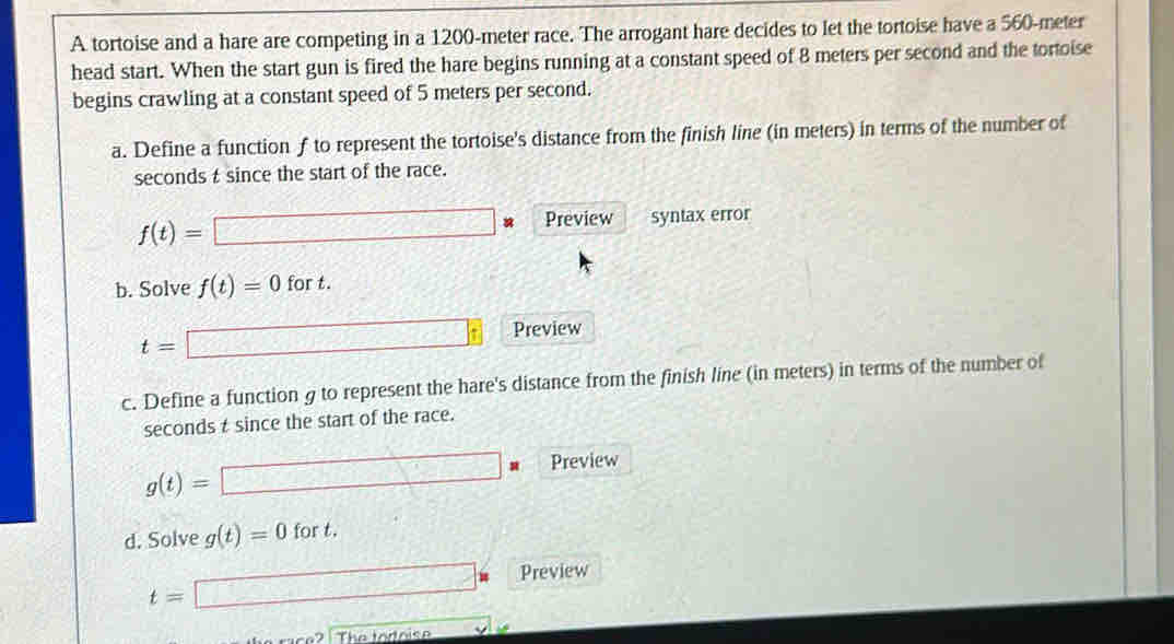 A tortoise and a hare are competing in a 1200-meter race. The arrogant hare decides to let the tortoise have a 560-meter
head start. When the start gun is fired the hare begins running at a constant speed of 8 meters per second and the tortoise 
begins crawling at a constant speed of 5 meters per second. 
a. Define a function f to represent the tortoise's distance from the finish line (in meters) in terms of the number of
seconds t since the start of the race.
f(t)=□ u Preview syntax error 
b. Solve f(t)=0 for t.
t= □  Preview 
c. Define a function g to represent the hare's distance from the finish line (in meters) in terms of the number of
seconds t since the start of the race.
g(t)= □ * Preview 
d. Solve g(t)=0 fort.
t=□ i Preview 
The toroise