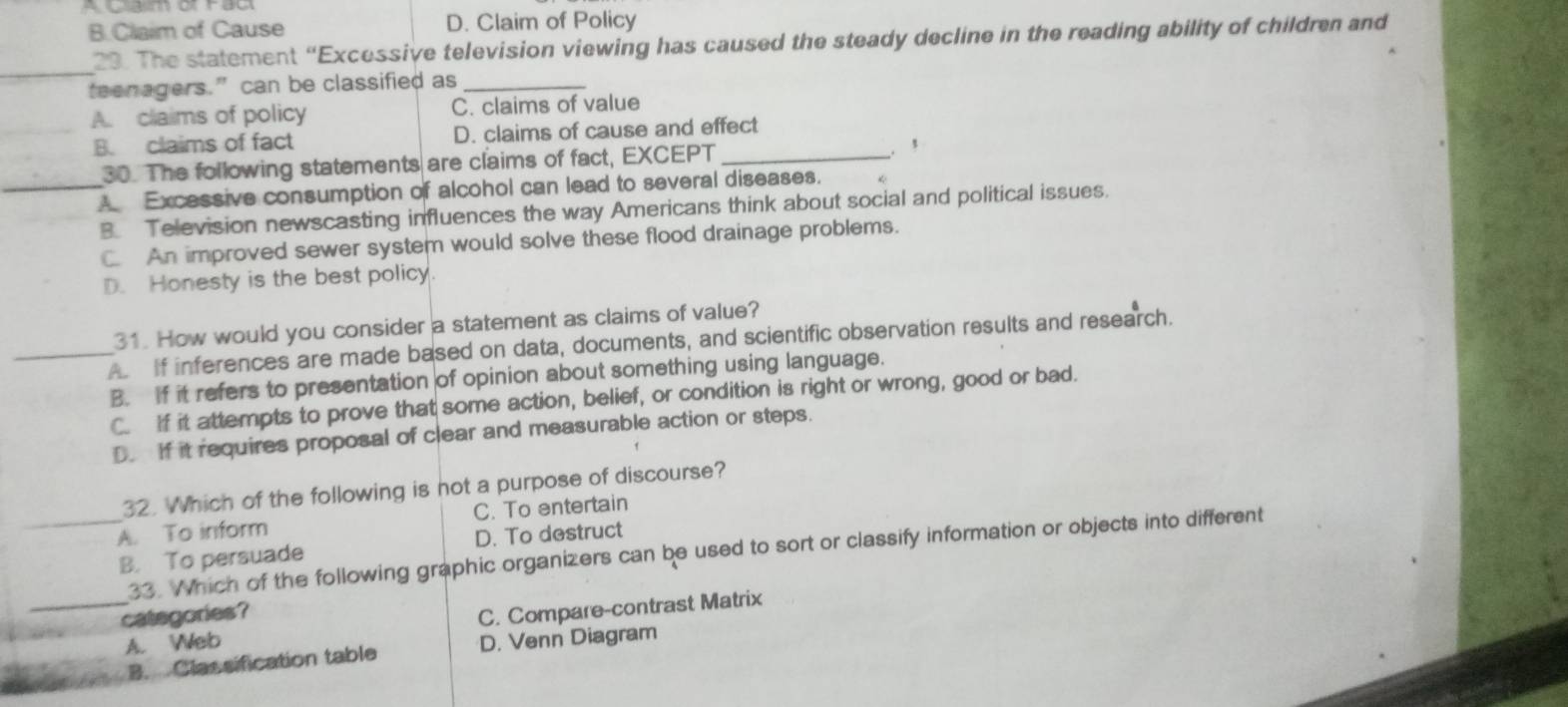 B.Claim of Cause D. Claim of Policy
29. The statement “Excessive television viewing has caused the steady decline in the reading ability of children and
_
teenagers.” can be classified as_
A. claims of policy C. claims of value
B. claims of fact D. claims of cause and effect
30. The following statements are claims of fact, EXCEPT_
. ,
_A Excessive consumption of alcohol can lead to several diseases.
B. Television newscasting influences the way Americans think about social and political issues.
C. An improved sewer system would solve these flood drainage problems.
D. Honesty is the best policy.
31. How would you consider a statement as claims of value?
_A If inferences are made based on data, documents, and scientific observation results and research.
B. If it refers to presentation of opinion about something using language.
C. If it attempts to prove that some action, belief, or condition is right or wrong, good or bad.
D. If it requires proposal of clear and measurable action or steps.
32. Which of the following is not a purpose of discourse?
_A. To inform C. To entertain
B. To persuade D. To destruct
_
33. Which of the following graphic organizers can be used to sort or classify information or objects into different
categories?
C. Compare-contrast Matrix
A. Web D. Venn Diagram
B. Classification table