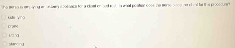 The nurse is emptying an ostomy appliance for a client on bed rest. In what position does the nurse place the client for this procedure?
side-lying
prone
sitting
standing