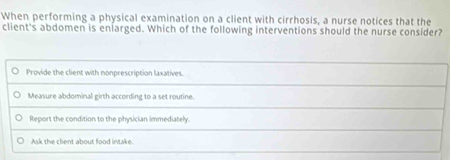 When performing a physical examination on a client with cirrhosis, a nurse notices that the
client's abdomen is eniarged. Which of the following interventions should the nurse consider?
Provide the client with nonprescription laxatives.
Measure abdominal girth according to a set routine.
Report the condition to the physician immediately.
Ask the client about food intake.