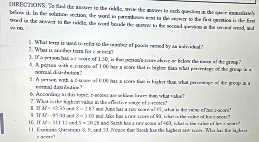 DIRECTIONS: To find the answer to the riddle, write the answer to each question in the space immediately 
below it. In the solution section, the word in parentheses next to the answer to the first question is the first 
word in the answer to the riddle, the word beside the answer to the second question is the second word, and 
so on. 
1. What term is used to refer to the number of points earned by an individual? 
2. What is another term for z-scores? 
3. If a person has a z-score of 1.50, is that person's score above or below the mean of the group? 
4. A person with a z-score of 1.00 has a score that is higher than what percentage of the group in a 
normal distribution? 
5. A person with a z-score of 0.00 has a score that is higher than what percentage of the group in a 
normal distribution? 
6. According to this topic, z-scores are seldom lower than what value? 
7. What is the highest value in the effective range of z-scores? 
8. If M=42.35 and S=2.87 and June has a raw score of 45, what is the value of her z-score? 
9. If M=95.00 and S=5.00 and Jake has a raw score of 90, what is the value of his z-score? 
10. If M=511.12 and S=20.28 and Sarah has a raw score of 460, what is the value of her z-score? 
11. Examine Questions 8, 9, and 10. Notice that Sarah has the highest raw score. Who has the highest 
z-score?