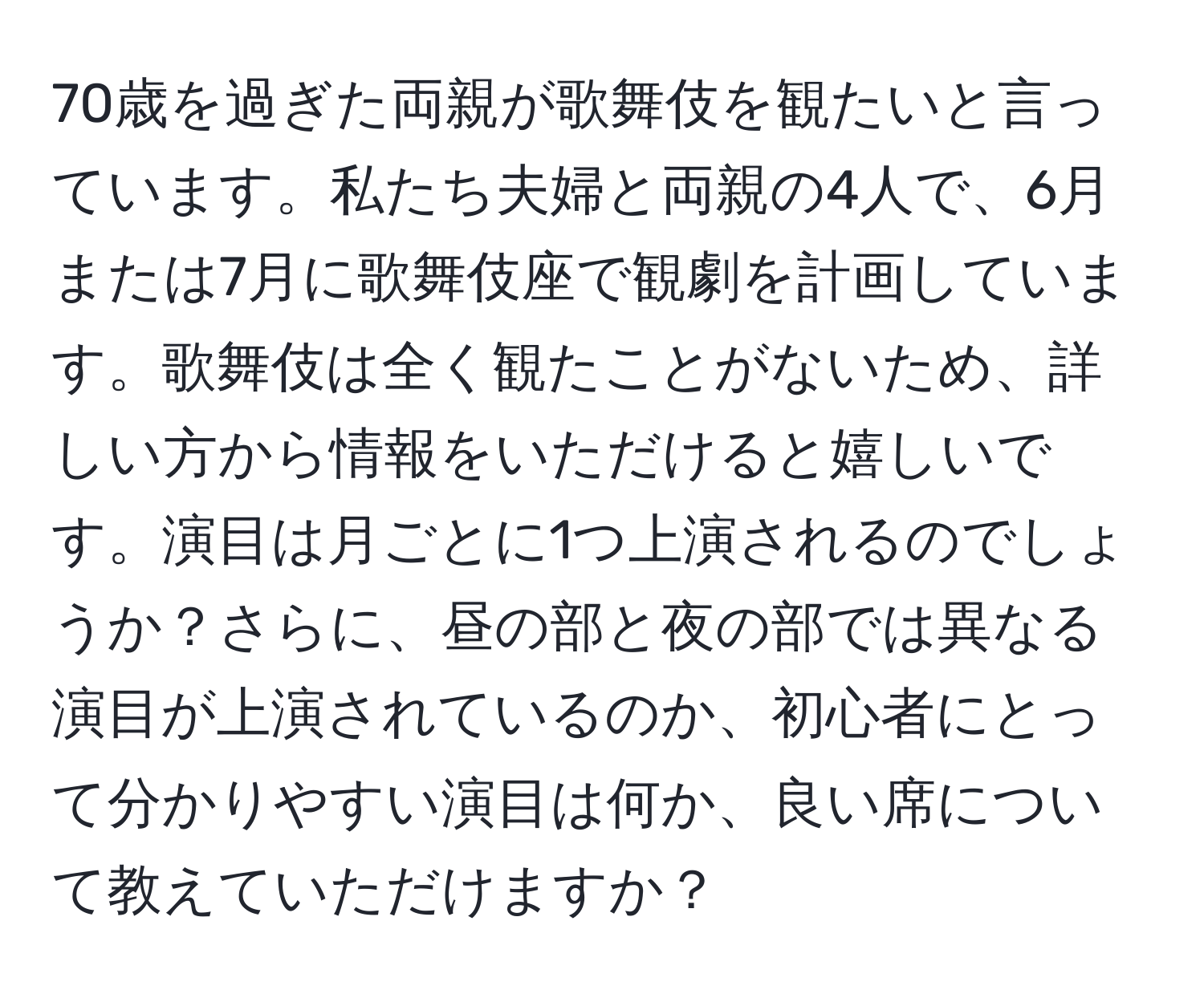 70歳を過ぎた両親が歌舞伎を観たいと言っています。私たち夫婦と両親の4人で、6月または7月に歌舞伎座で観劇を計画しています。歌舞伎は全く観たことがないため、詳しい方から情報をいただけると嬉しいです。演目は月ごとに1つ上演されるのでしょうか？さらに、昼の部と夜の部では異なる演目が上演されているのか、初心者にとって分かりやすい演目は何か、良い席について教えていただけますか？