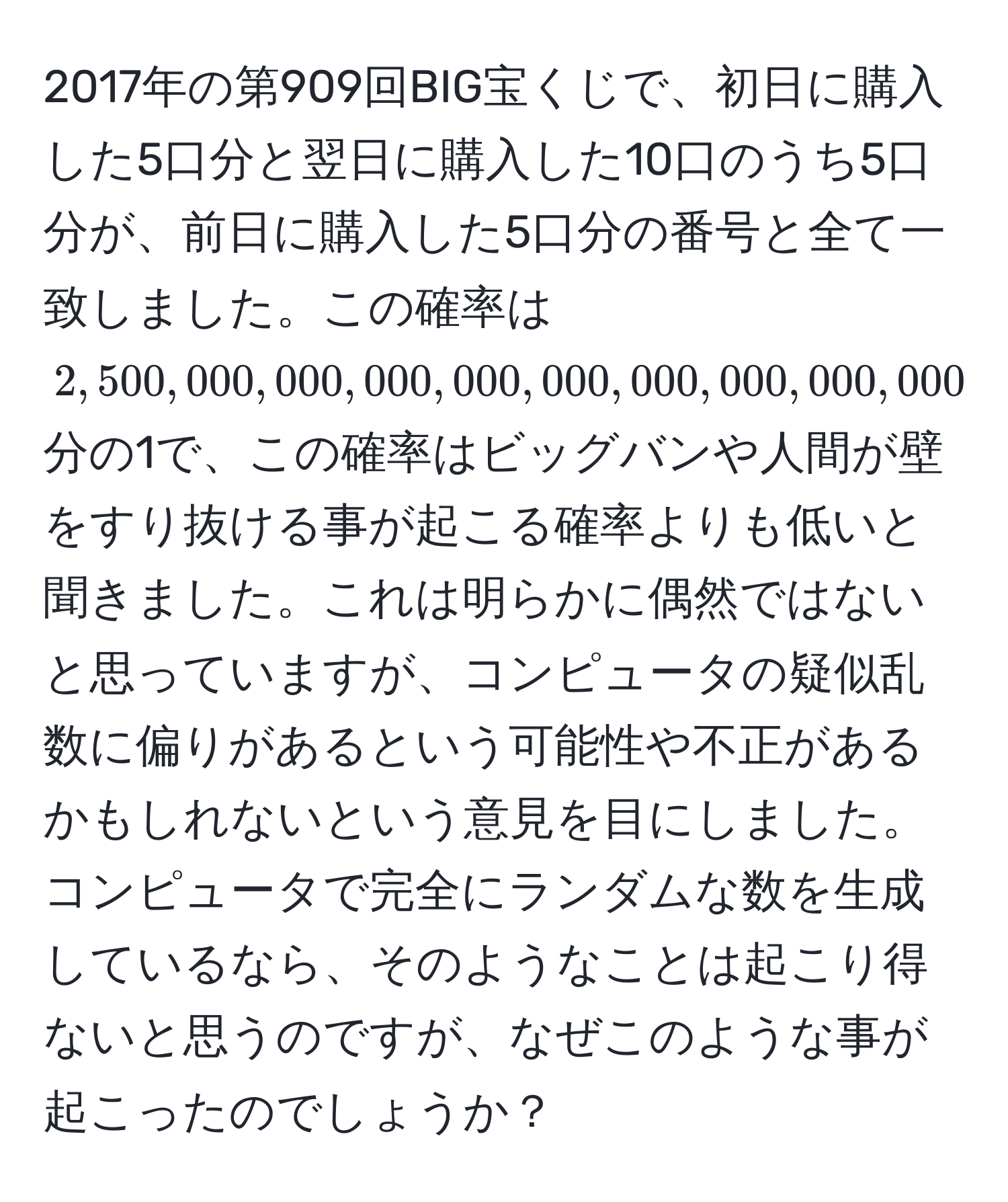 2017年の第909回BIG宝くじで、初日に購入した5口分と翌日に購入した10口のうち5口分が、前日に購入した5口分の番号と全て一致しました。この確率は$2,500,000,000,000,000,000,000,000,000,000,000$分の1で、この確率はビッグバンや人間が壁をすり抜ける事が起こる確率よりも低いと聞きました。これは明らかに偶然ではないと思っていますが、コンピュータの疑似乱数に偏りがあるという可能性や不正があるかもしれないという意見を目にしました。コンピュータで完全にランダムな数を生成しているなら、そのようなことは起こり得ないと思うのですが、なぜこのような事が起こったのでしょうか？