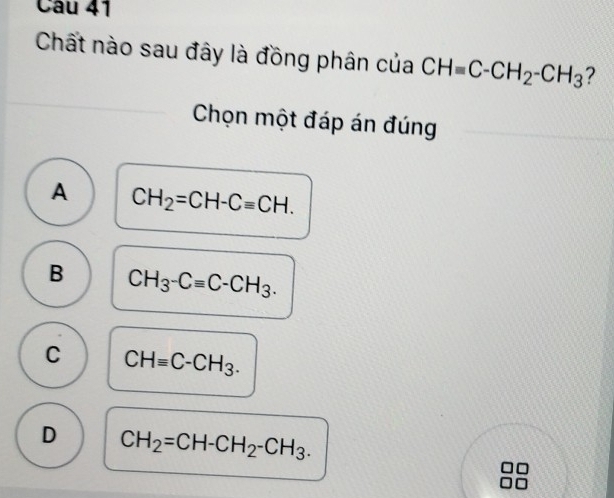 Chất nào sau đây là đồng phân của CHequiv C-CH_2-CH_3 ?
Chọn một đáp án đúng
A CH_2=CH-Cequiv CH.
B CH_3-Cequiv C-CH_3.
C CHequiv C-CH_3.
D CH_2=CH-CH_2-CH_3.