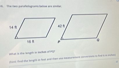 The two parallelograms below are similar. 
What is the length in inches of PQ? 
(hint: find the length in feet and then use measurement conversions to find it in inches)