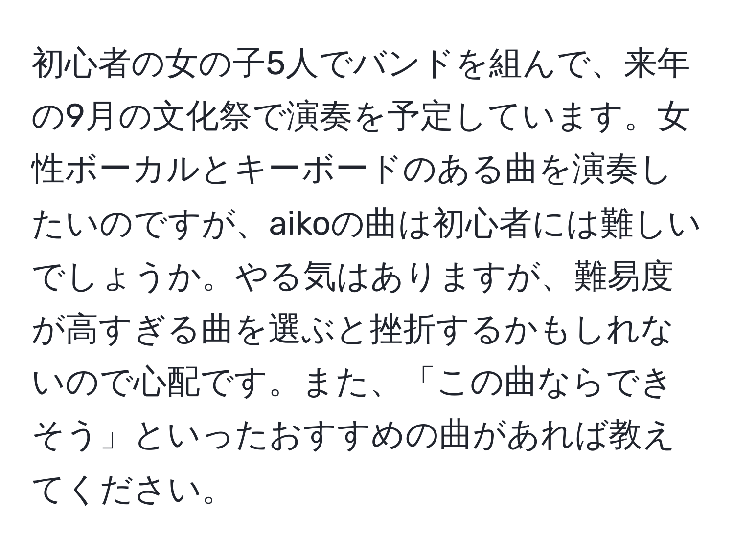 初心者の女の子5人でバンドを組んで、来年の9月の文化祭で演奏を予定しています。女性ボーカルとキーボードのある曲を演奏したいのですが、aikoの曲は初心者には難しいでしょうか。やる気はありますが、難易度が高すぎる曲を選ぶと挫折するかもしれないので心配です。また、「この曲ならできそう」といったおすすめの曲があれば教えてください。