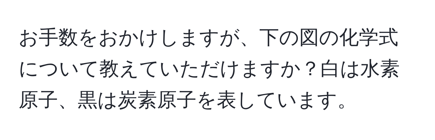 お手数をおかけしますが、下の図の化学式について教えていただけますか？白は水素原子、黒は炭素原子を表しています。