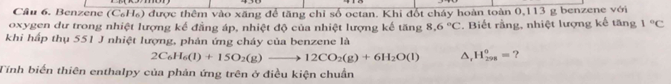 Cầu 6. Benzene (C₆H₆) được thêm vào xăng để tăng chỉ số octan. Khi đốt cháy hoàn toàn 0,113 g benzene với 
oxygen dư trong nhiệt lượng kế đẳng áp, nhiệt độ của nhiệt lượng kế tăng 8,6°C. Biết rằng, nhiệt lượng kế tăng 1°C
khi hấp thụ 551 J nhiệt lượng, phản ứng cháy của benzene là
2C_6H_6(l)+15O_2(g)to 12CO_2(g)+6H_2O(l) D H_(298)^0= ? 
Tính biến thiên enthalpy của phản ứng trên ở điều kiện chuẩn