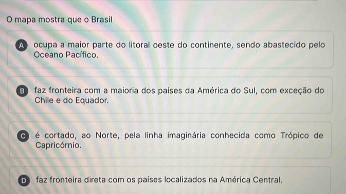 mapa mostra que o Brasil
A ocupa a maior parte do litoral oeste do continente, sendo abastecido pelo
Oceano Pacífico.
B faz fronteira com a maioria dos países da América do Sul, com exceção do
Chile e do Equador.
C é cortado, ao Norte, pela linha imaginária conhecida como Trópico de
Capricórnio.
Do faz fronteira direta com os países localizados na América Central.