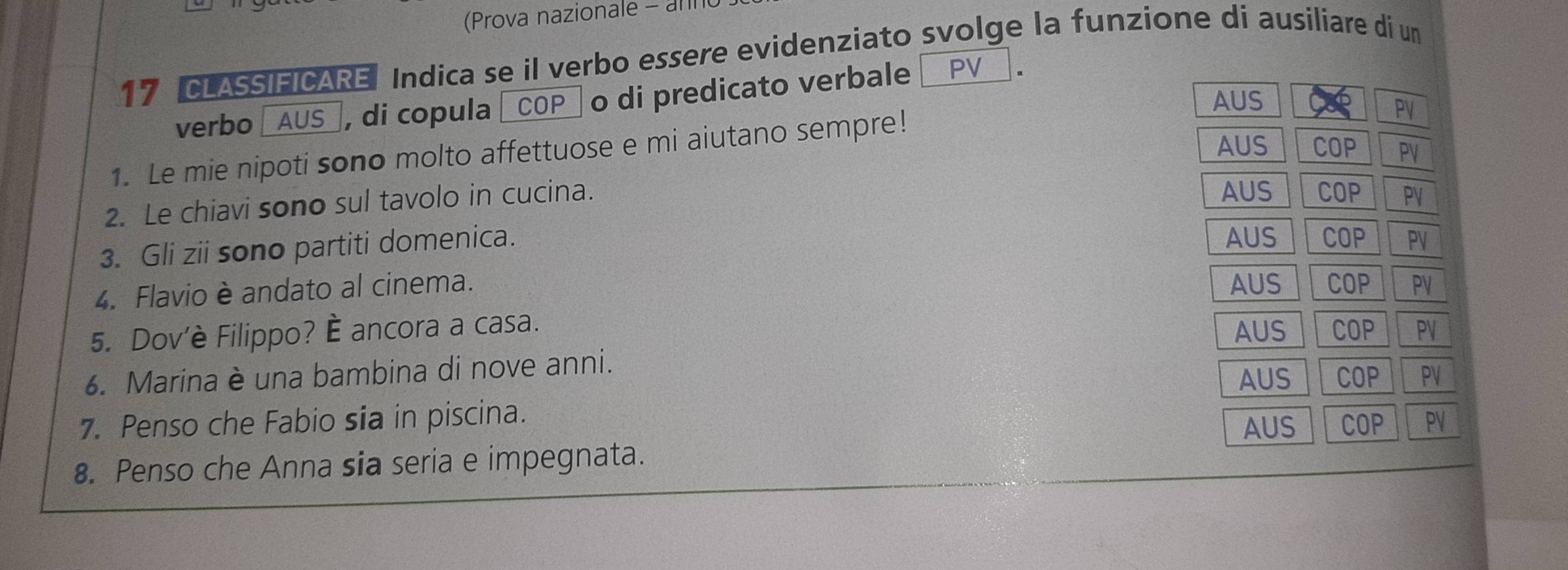 (Prova nazionale - an
17 CLASSIFICARE Indica se il verbo essere evidenziato svolge la funzione di ausiliare di un
verbo AUS_, di copula |COP_ o di predicato verbale PV
AUS
1. Le mie nipoti sono molto affettuose e mi aiutano sempre! Cap PV
AUS COP PV
AUS COP
2. Le chiavi sono sul tavolo in cucina. PV
3. Gli zii sono partiti domenica.
AUS COP PV
4. Flavio è andato al cinema. AUS COP PV
5. Dov'è Filippo? È ancora a casa. AUS COP PV
6. Marina è una bambina di nove anni.
AUS COP PV
7. Penso che Fabio sia in piscina. AUS COP PV
8. Penso che Anna sia seria e impegnata.