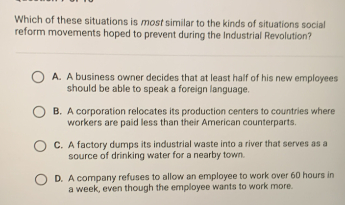 Which of these situations is most similar to the kinds of situations social
reform movements hoped to prevent during the Industrial Revolution?
A. A business owner decides that at least half of his new employees
should be able to speak a foreign language.
B. A corporation relocates its production centers to countries where
workers are paid less than their American counterparts.
C. A factory dumps its industrial waste into a river that serves as a
source of drinking water for a nearby town.
D. A company refuses to allow an employee to work over 60 hours in
a week, even though the employee wants to work more.