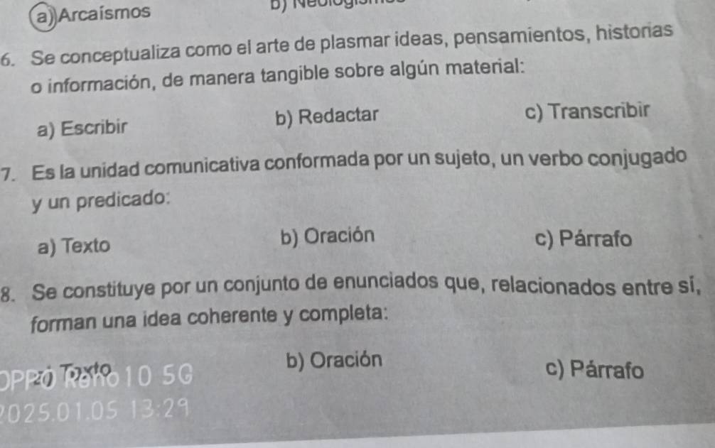 a) Arcaísmos
6. Se conceptualiza como el arte de plasmar ideas, pensamientos, historias
o información, de manera tangible sobre algún material:
a) Escribir b) Redactar c) Transcribir
7. Es la unidad comunicativa conformada por un sujeto, un verbo conjugado
y un predicado:
a) Texto b) Oración c) Párrafo
8. Se constituye por un conjunto de enunciados que, relacionados entre si,
forman una idea coherente y completa:
OPPO Reho10 5G
b) Oración
c) Párrafo
? 025.01.05 13:29