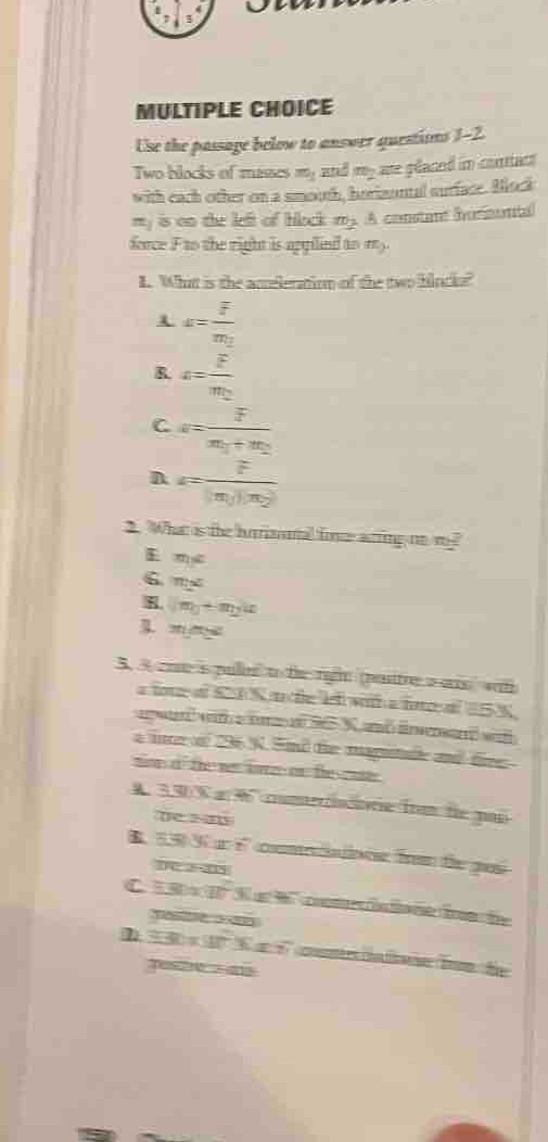 Use the passage below to answer questions 1-2.
Two blocks of masses m_1 and my are placed in contac 
with each other on a smooth, horizontal surface. Bock
my is on the left of black m_2 A constant hormuntal
force F to the right is applind to my.
I. What is the aceleration of the two blocks?
c=frac overline  F/2 m_2
R a=frac overline Fm_2
C a=frac overline zm_1+m_2
n a=frac F|m_1||m_2|
2. What is the hrrinnal fine arring no m
E m∠
6 m∠
8. m_0+m_2u
m∠ =
5. A ae s puer to the rign (poste a ars wt
aie a C I S a de e v a ine al E5N
agwa wa or 9 Nad lna w
a ie o 296 N. Snd the magutude and fire 
son dthe ne lare on the coe
A. 350 % a 96 conterisre fr te par
be s
B. 55V é comtaoos frm te pai
20
C. 1 1 S e W cn n i be
D 230* 90°% e 6 ée l e Bon fe
