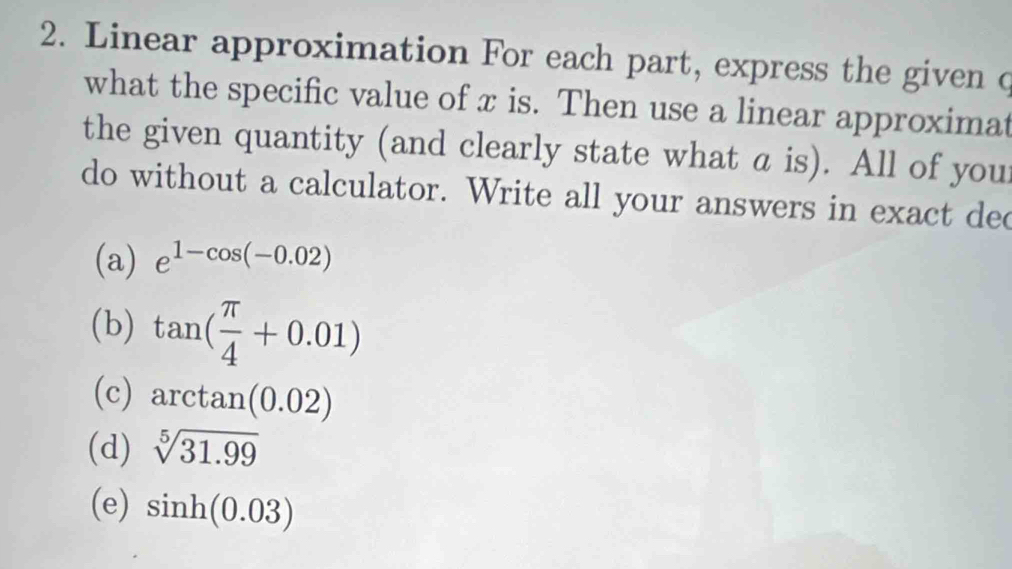 Linear approximation For each part, express the given c
what the specific value of x is. Then use a linear approximat
the given quantity (and clearly state what a is). All of your
do without a calculator. Write all your answers in exact dec
(a) e^(1-cos (-0.02))
(b) tan ( π /4 +0.01)
(c) arctan (0.02)
(d) sqrt[5](31.99)
(e) sin h(0.03)