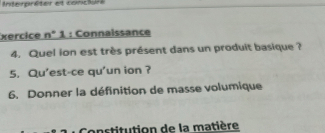 Interpréter et conclure 
xercice n° 1 : Connaissance 
4. Quel ion est très présent dans un produit basique ? 
5. Qu'est-ce qu'un ion ? 
6. Donner la définition de masse volumique 
Constitution de la matière