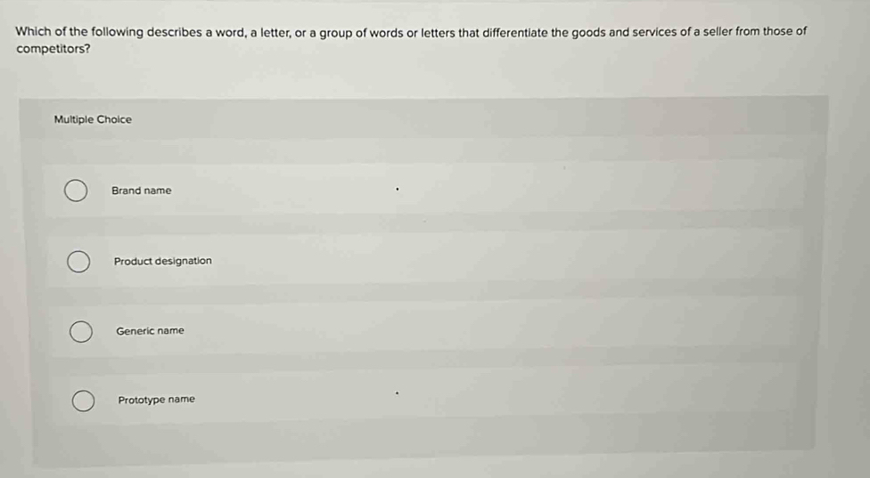 Which of the following describes a word, a letter, or a group of words or letters that differentiate the goods and services of a seller from those of
competitors?
Multiple Choice
Brand name
Product designation
Generic name
Prototype name