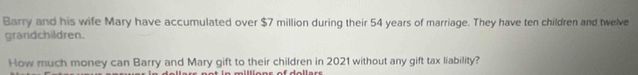 Barry and his wife Mary have accumulated over $7 million during their 54 years of marriage. They have ten children and twelve 
grandchildren. 
How much money can Barry and Mary gift to their children in 2021 without any gift tax liability?