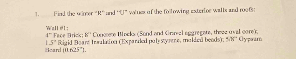 Find the winter “R” and “U” values of the following exterior walls and roofs: 
Wall #1:
4'' Face Brick; 8'' Concrete Blocks (Sand and Gravel aggregate, three oval core);
1.5'' Rigid Board Insulation (Expanded polystyrene, molded beads); 5/8 ” Gypsum 
Board (0.625'').