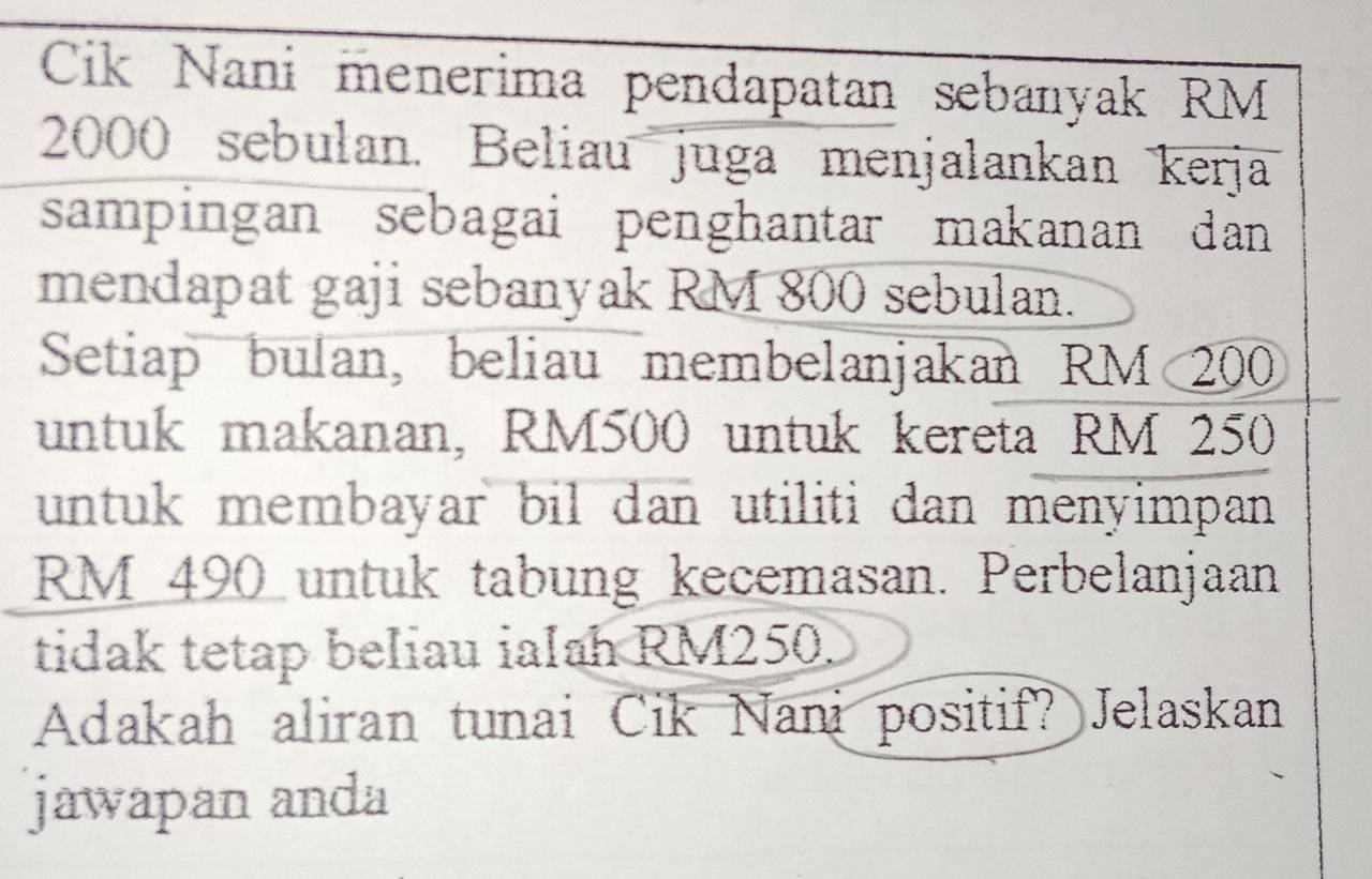 Cik Nani menerima pendapatan sebanyak RM
2000 sebulan. Beliau juga menjalankan kerja 
sampingan sebagai penghantar makanan dan 
mendapat gaji sebanyak RM 800 sebulan. 
Setiap bulan, beliau membelanjakan RM 200
untuk makanan, RM500 untuk kereta RM 250
untuk membayar bil dan utiliti dan menyimpan
RM 490 untuk tabung kecemasan. Perbelanjaan 
tidak tetap beliau ialah RM250. 
Adakah aliran tunai Cik Nani positif? Jelaskan 
jawapan anda