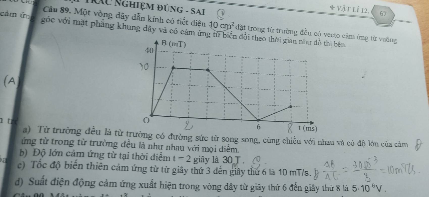 TrẤu Nghiệm đúng - SAi 
* Vật LÍ 12. 67
Câu 89. Một vòng dây dẫn kính có tiết diện 10cm^2 đặt trong từ trường đều có vecto cảm ứng từ vuông 
cảm ứng góc với mặt phăng khung dây và có cảm ứng từ biếnị bên. 
(A 
tí 
a) Từ trường đều là từ có đường sức từ song song, cùng chiều với nhau và có độ lớn của cảm 
ứng từ trong từ trường đều là như nhau với mọi điểm. 
b) Độ lớn cảm ứng từ tại thời điểm t=2
a giây là 30 T. 
c) Tốc độ biến thiên cảm ứng từ từ giây thứ 3 đến giây thứ 6 là 10 mT/s. 
d) Suất điện động cảm ứng xuất hiện trong vòng dây từ giây thứ 6 đến giây thứ 8 là 5· 10^(-6)V.