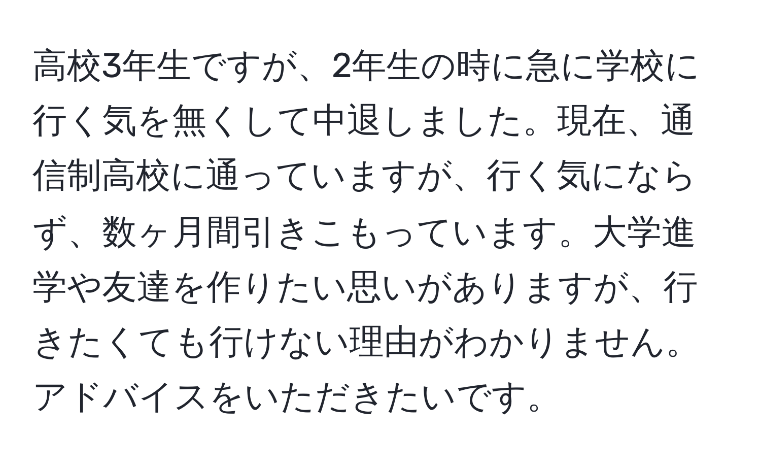 高校3年生ですが、2年生の時に急に学校に行く気を無くして中退しました。現在、通信制高校に通っていますが、行く気にならず、数ヶ月間引きこもっています。大学進学や友達を作りたい思いがありますが、行きたくても行けない理由がわかりません。アドバイスをいただきたいです。