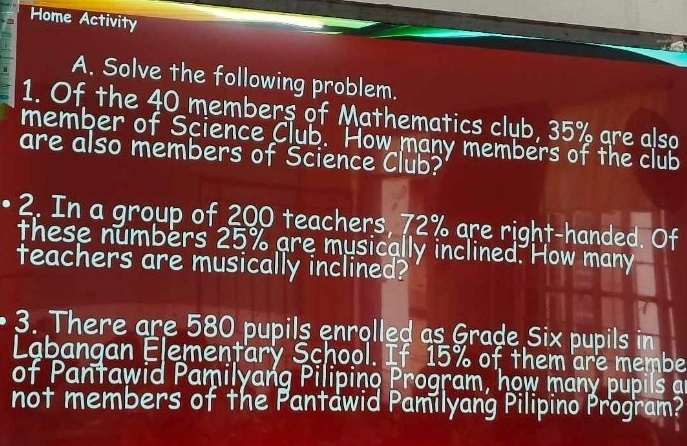 Home Activity 
A. Solve the following problem. 
1. Of the 40 members of Mathematics club, 35% are also 
member of Science Club. How many members of the club 
are also members of Science Club? 
2. In a group of 200 teachers, 72% are right-handed. Of 
these numbers 25% are musically inclined. How many 
teachers are musically inclined? 
3. There are 580 pupils enrolled as Grade Six pupils in 
Labangan Elementary School. If 15% of them are membe 
of Pantawid Pamilyang Pilipino Program, how many pupils an 
not members of the Pantawid Pamilyang Pilipino Program?