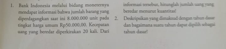 Bank Indonesia melalui bidang moneternya informasi tersebur, hitunglah jumlah uang yang 
mendapat informasi bahwa jumlah barang yang beredar menurut kuantitas! 
diperdagangkan saat ini 8.000.000 unit pada 2. Deskripsikan yang dimaksud dengan tuhun dasar 
tingkat harga umum Rp50.000,00. Kecepatan dan bagaimana suaru tahun dapar dipilih sebagai 
uang yang beredar diperkirakan 20 kali. Dari tahun dasar!