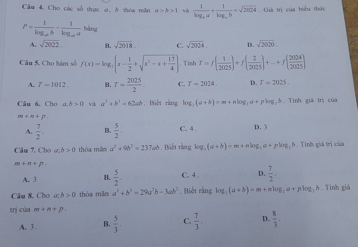 Cho các số thực a, b thỏa mãn a>b>1 và frac 1log _ba+frac 1log _ab=sqrt(2024). Giá trị của biều thức
P=frac 1log _abb-frac 1log _aba bàng
A. sqrt(2022). B. sqrt(2018). C. sqrt(2024). D. sqrt(2020).
Câu 5. Cho hàm số f(x)=log _2(x- 1/2 +sqrt(x^2-x+frac 17)4). Tính T=f( 1/2025 )+f( 2/2025 )+...+f( 2024/2025 )
A. T=1012. B. T= 2025/2 .
C. T=2024. D. T=2025.
Câu 6. Cho a,b>0 và a^2+b^2=62ab. Biết rằng log _2(a+b)=m+nlog _2a+plog _2b. Tính giá trị của
m+n+p.
A.  7/2 .  5/2 . C. 4 . D. 3
B.
Câu 7. Cho a;b>0 thỏa mãn a^2+9b^2=237ab. Biết rằng log _3(a+b)=m+nlog _3a+plog _3b. Tính giá trị của
m+n+p.
C. 4 .
D.  7/2 .
A. 3
B.  5/2 .
Câu 8. Cho a;b>0 thỏa mãn a^3+b^3=29a^2b-3ab^2. Biết rằng log _2(a+b)=m+nlog _2a+plog _2b. Tính giá
trị của m+n+p.
C.
D.
A. 3 .
B.  5/3 .  7/3 .  8/3 .