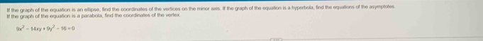 If the graph of the equation is an ellipse, find the coordinates of the vertices on the minor axis. If the graph of the equation is a hyperbola, find the equations of the asymptotes. 
If the graph of the equation is a parabola, find the coordinates of the vertex
9x^2-14xy+9y^2-16=0
