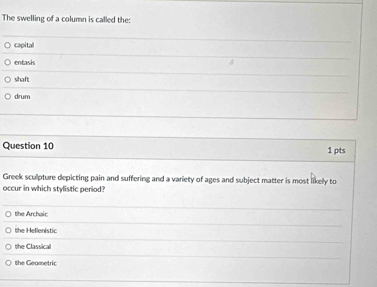 The swelling of a column is called the:
capital
entasis
shaft
drum
Question 10
1 pts
Greek sculpture depicting pain and suffering and a variety of ages and subject matter is most likely to
occur in which stylistic period?
the Archaic
the Hellenistic
the Classical
the Geometric