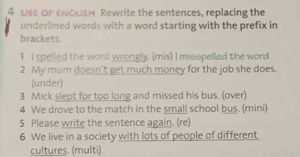 USE OF ENOLISH Rewrite the sentences, replacing the 
underlined words with a word starting with the prefix in 
brackets. 
1 I spelled the word wrongly. (mis) I misspelled the word. 
2 My mum doesn’t get much money for the job she does. 
(under) 
3 Mick slept for too long and missed his bus. (over) 
4 We drove to the match in the small school bus. (mini) 
5 Please write the sentence again. (re) 
6 We live in a society with lots of people of different 
cultures. (multi)