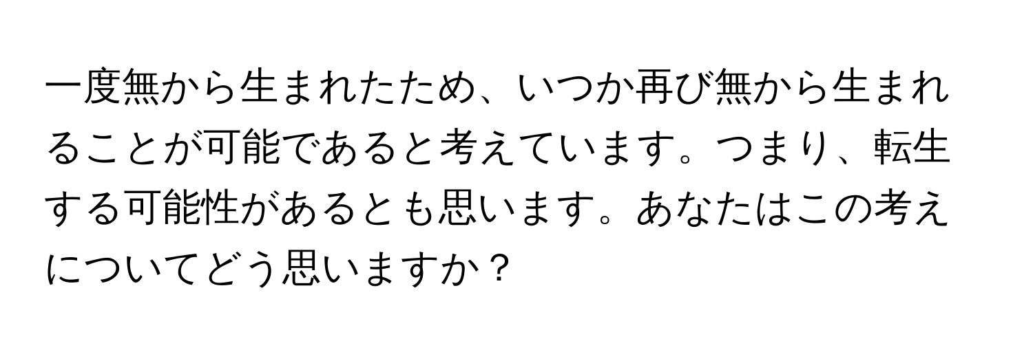 一度無から生まれたため、いつか再び無から生まれることが可能であると考えています。つまり、転生する可能性があるとも思います。あなたはこの考えについてどう思いますか？