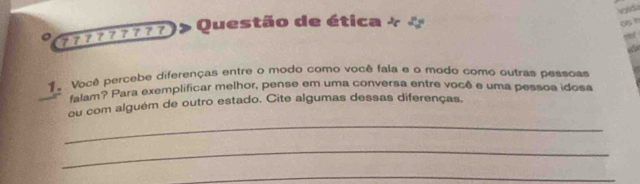 at 
Questão de ética + * 
C 
。 
1e Você percebe diferenças entre o modo como você fala e o modo como outras pessoas 
falam? Para exemplificar melhor, pense em uma conversa entre você e uma pessoa idosa 
ou com alguém de outro estado. Cite algumas dessas diferenças. 
_ 
_ 
_