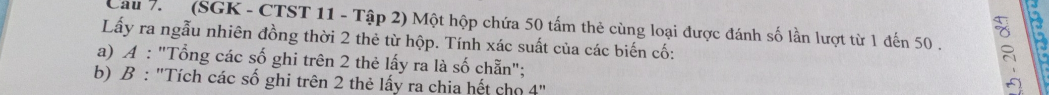 Cau 7. (SGK - CTST 11 - Tập 2) Một hộp chứa 50 tấm thẻ cùng loại được đánh số lần lượt từ 1 đến 50. 
Lấy ra ngẫu nhiên đồng thời 2 thẻ từ hộp. Tính xác suất của các biến cố: 
a) A : "Tổng các số ghi trên 2 thẻ lấy ra là số chẵn"; 
b) B : "Tích các số ghi trên 2 thẻ lấy ra chia hết cho 4''