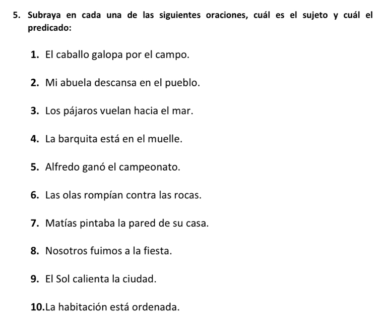 Subraya en cada una de las siguientes oraciones, cuál es el sujeto y cuál el 
predicado: 
1. El caballo galopa por el campo. 
2. Mi abuela descansa en el pueblo. 
3. Los pájaros vuelan hacia el mar. 
4. La barquita está en el muelle. 
5. Alfredo ganó el campeonato. 
6. Las olas rompían contra las rocas. 
7. Matías pintaba la pared de su casa. 
8. Nosotros fuimos a la fiesta. 
9. El Sol calienta la ciudad. 
10.La habitación está ordenada.