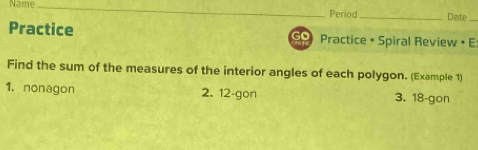 Name_ 
Period _Date 
_ 
Practice Practice • Spiral Review • E 
Find the sum of the measures of the interior angles of each polygon. (Example 1) 
1. nonagon 2. 12 -gon 3. 18 -gon