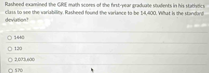 Rasheed examined the GRE math scores of the frst-year graduate students in his statistics
class to see the variability. Rasheed found the variance to be 14,400. What is the standard
deviation?
1440
120
2,073,600
570