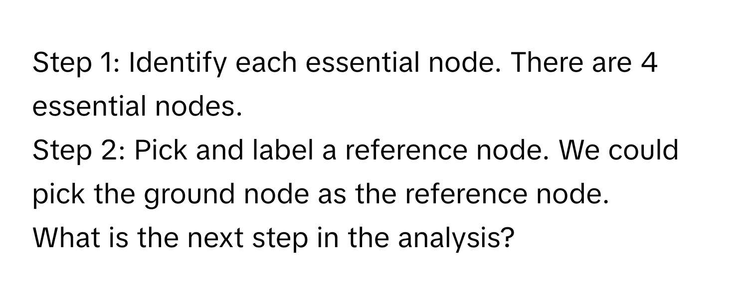 Identify each essential node. There are 4 essential nodes. 
Step 2: Pick and label a reference node. We could pick the ground node as the reference node. 
What is the next step in the analysis?