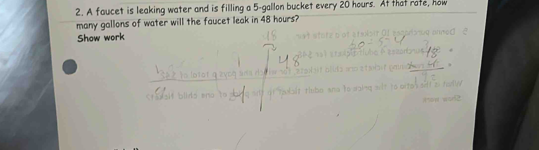 A faucet is leaking water and is filling a 5-gallon bucket every 20 hours. At that rate, how 
many gallons of water will the faucet leak in 48 hours? 
Show work