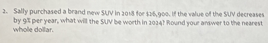 Sally purchased a brand new SUV in 2018 for $26,900. If the value of the SUV decreases 
by 9% per year, what will the SUV be worth in 2024? Round your answer to the nearest 
whole dollar.