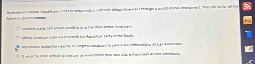 Moderate and Radical Republicans united to secure voting rights for African Americans through a constitutional amendment. They clid so for all the
fallowing reasons except:
A-2
Southem states had proven unwilling to enfranchise African Americans.
African American votes would benefit the Republican Party in the South.
Republicans lacked the majority in Congress necessary to pass a law enfranchising African Americans.
It would be more difficult to overturn an amendment than laws that enfranchised African Americans.