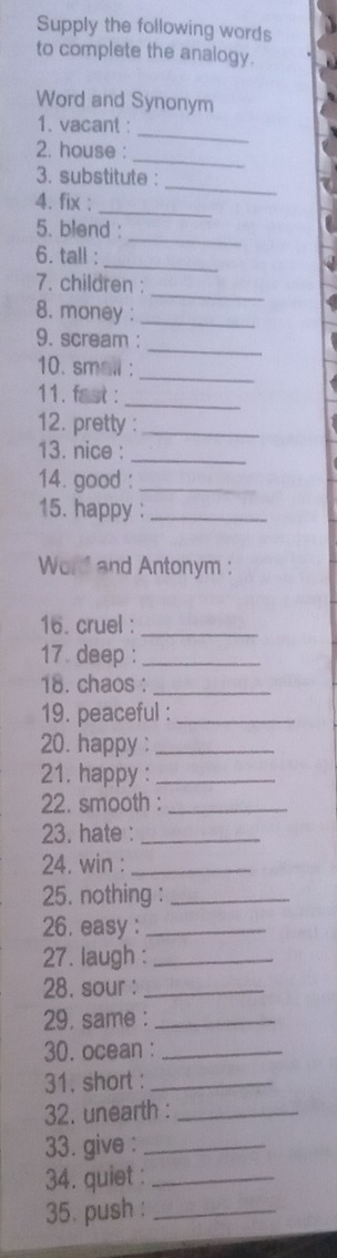 Supply the following words 
to complete the analogy. 
Word and Synonym 
_ 
1. vacant : 
_ 
2. house : 
_ 
3. substitute : 
_ 
4. fix ; 
_ 
5. blend : 
_ 
6. tall : 
_ 
7. children : 
8. money :_ 
_ 
9. scream : 
_ 
10. small : 
11. fast : 
_ 
12. pretty :_ 
_ 
13. nice : 
14. good :_ 
15. happy :_ 
Word and Antonym : 
16. cruel :_ 
17 deep :_ 
18. chaos :_ 
19. peaceful :_ 
20. happy :_ 
21. happy :_ 
22. smooth :_ 
23. hate :_ 
24. win :_ 
25. nothing :_ 
26. easy :_ 
27. laugh :_ 
28. sour :_ 
29. same :_ 
30. ocean :_ 
31. short :_ 
32. unearth :_ 
33. give :_ 
34. quiet :_ 
35. push :_