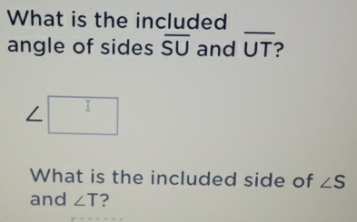 What is the included 
_ 
angle of sides overline SU and overline UT
∠ □
What is the included side of ∠ S
and ∠ T ?