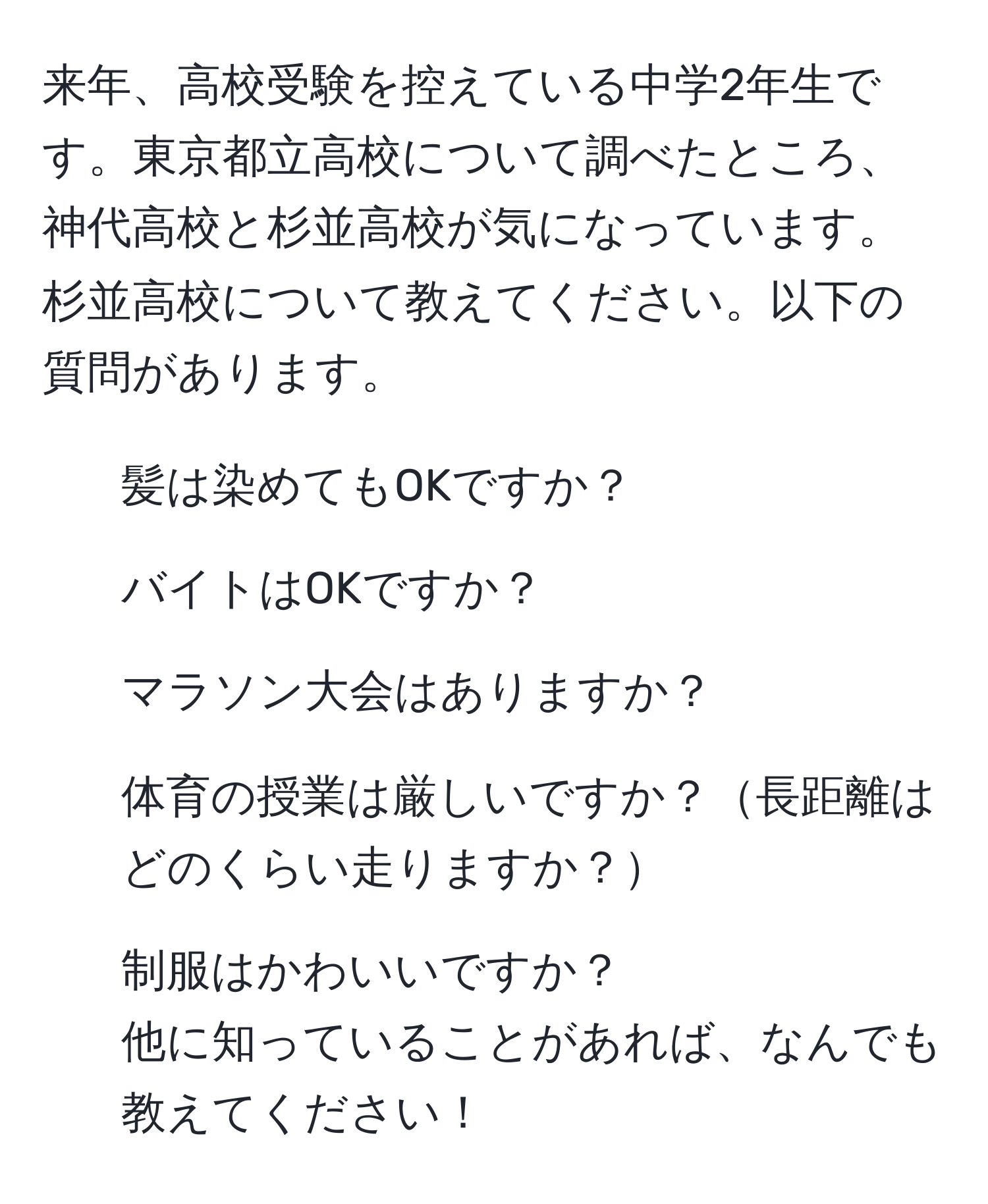 来年、高校受験を控えている中学2年生です。東京都立高校について調べたところ、神代高校と杉並高校が気になっています。杉並高校について教えてください。以下の質問があります。  
- 髪は染めてもOKですか？  
- バイトはOKですか？  
- マラソン大会はありますか？  
- 体育の授業は厳しいですか？長距離はどのくらい走りますか？  
- 制服はかわいいですか？  
他に知っていることがあれば、なんでも教えてください！