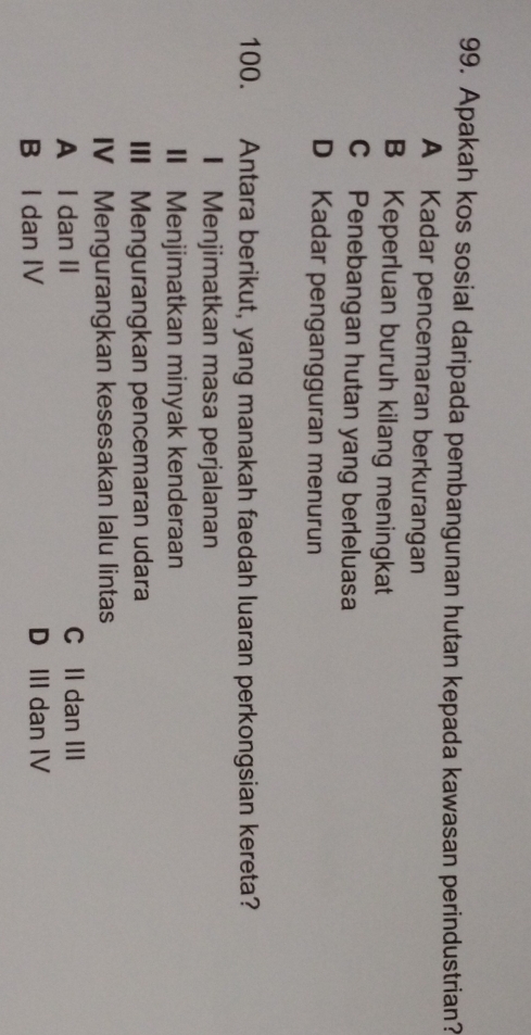 Apakah kos sosial daripada pembangunan hutan kepada kawasan perindustrian?
A Kadar pencemaran berkurangan
B Keperluan buruh kilang meningkat
C Penebangan hutan yang berleluasa
D Kadar pengangguran menurun
100. Antara berikut, yang manakah faedah luaran perkongsian kereta?
I Menjimatkan masa perjalanan
II Menjimatkan minyak kenderaan
III Mengurangkan pencemaran udara
IV Mengurangkan kesesakan lalu lintas
A I dan II C II dan III
B I dan IV D III dan IV