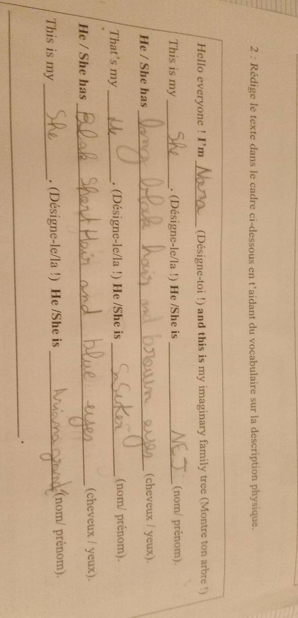 Rédige le texte dans le cadre ci-dessous en t’aidant du vocabulaire sur la description physique. 
Hello everyone ! I’m _(Désigne-toi !) and this is my imaginary family tree (Montre ton arbre !) 
This is my _. (Désigne-le/la !) He /She is _(nom/ prénom). 
He / She has_ (cheveux / yeux). 
That’s my _. (Désigne-le/la !) He /She is _(nom/ prénom). 
He / She has_ (cheveux / yeux). 
This is my_ . (Désigne-le/la !) He /She is_ 
(nom/ prénom). 
_.