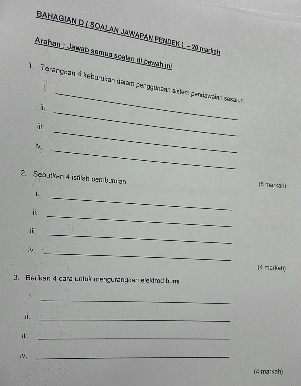 BAHAGIAN D ( SOALAN JAWAPAN PENDEK ) - 20 markah 
Arahan : Jawab semua soalan di bawah ini 
_ 
1. Terangkan 4 keburukan dalam penggunaan sistem pendawaian sesaiur. 
i. 
ⅱ. 
_ 
iii. 
_ 
_ 
iv. 
2. Sebutkan 4 istilah pembumian. 
(8 markah) 
_ 
i. 
_ 
ⅲ. 
_ 
iii. 
iv._ 
(4 markah) 
3. Berikan 4 cara untuk mengurangkan elektrod bumi 
_ 
i. 
ⅱ. 
_ 
iii._ 
iv._ 
(4 markah)